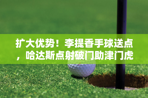 扩大优势！李提香手球送点，哈达斯点射破门助津门虎2-0领先浙江